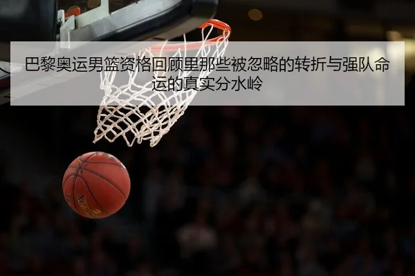 巴黎奥运男篮资格回顾里那些被忽略的转折与强队命运的真实分水岭 - Wukong Sports